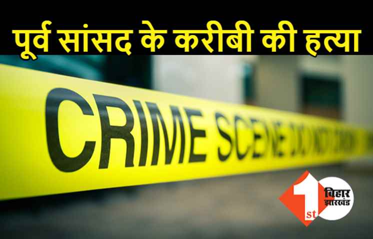 बिहार: पूर्व सांसद के करीबी का मर्डर, इलाके में हड़कंप, छानबीन में जुटी पुलिस